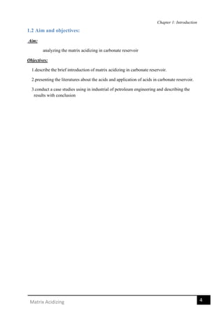 Chapter 1: Introduction
4Matrix Acidizing
1.2 Aim and objectives:
Aim:
analyzing the matrix acidizing in carbonate reservoir
Objectives:
1.describe the brief introduction of matrix acidizing in carbonate reservoir.
2.presenting the literatures about the acids and application of acids in carbonate reservoir.
3.conduct a case studies using in industrial of petroleum engineering and describing the
results with conclusion
 