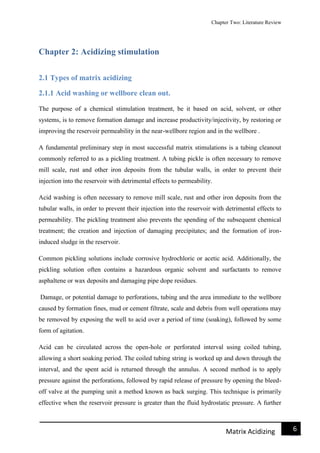 Chapter Two: Literature Review
6Matrix Acidizing
Chapter 2: Acidizing stimulation
2.1 Types of matrix acidizing
2.1.1 Acid washing or wellbore clean out.
The purpose of a chemical stimulation treatment, be it based on acid, solvent, or other
systems, is to remove formation damage and increase productivity/injectivity, by restoring or
improving the reservoir permeability in the near-wellbore region and in the wellbore .
A fundamental preliminary step in most successful matrix stimulations is a tubing cleanout
commonly referred to as a pickling treatment. A tubing pickle is often necessary to remove
mill scale, rust and other iron deposits from the tubular walls, in order to prevent their
injection into the reservoir with detrimental effects to permeability.
Acid washing is often necessary to remove mill scale, rust and other iron deposits from the
tubular walls, in order to prevent their injection into the reservoir with detrimental effects to
permeability. The pickling treatment also prevents the spending of the subsequent chemical
treatment; the creation and injection of damaging precipitates; and the formation of iron-
induced sludge in the reservoir.
Common pickling solutions include corrosive hydrochloric or acetic acid. Additionally, the
pickling solution often contains a hazardous organic solvent and surfactants to remove
asphaltene or wax deposits and damaging pipe dope residues.
Damage, or potential damage to perforations, tubing and the area immediate to the wellbore
caused by formation fines, mud or cement filtrate, scale and debris from well operations may
be removed by exposing the well to acid over a period of time (soaking), followed by some
form of agitation.
Acid can be circulated across the open-hole or perforated interval using coiled tubing,
allowing a short soaking period. The coiled tubing string is worked up and down through the
interval, and the spent acid is returned through the annulus. A second method is to apply
pressure against the perforations, followed by rapid release of pressure by opening the bleed-
off valve at the pumping unit a method known as back surging. This technique is primarily
effective when the reservoir pressure is greater than the fluid hydrostatic pressure. A further
 
