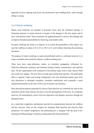 Chapter Two: Literature Review
7Matrix Acidizing
approach involves spotting acid across the perforations and swabbing back, either through
tubing or casing.
2.1.2 Matrix acidizing
Matrix acid treatments are pumped at pressures lower than the formation parting, or
fracturing, pressure to ensure removal or bypass of the damage in the pore spaces and to
leave zone barriers intact. These treatments are applied primarily to remove skin damage and
to improve formation permeability by dissolving acid-soluble solids.
In matrix acidizing, the intent is to improve or to restore the permeability of the region very
near the wellbore (a radius of 8 to 24 in. [20.3 to 61 cm]) without fracturing the producing
formation.
The purpose of matrix acidizing in cased and perforated wells in a carbonate reservoir is to
create wormholes that extend the effective wellbore drainage area.
There have been many laboratory studies on wormhole propagation influenced by
fluid-rock interaction chemistry and treatment design (volume, concentration, and injection
rate). All the experimental work conducted in the industry inject acid or other reactive fluid
into small core samples. The core faces are kept open during fluid injection. The perforating
effect is ignored. Under such testing configuration, the rock dissolution pattern goes from
face dissolution to dominant wormhole, wormhole ramification, and eventually a more
uniformed dissolution as the ratio of flow rate to reaction rate increases.
Rock dissolution patterns generated by reactive fluid injection are controlled not only by the
chemistry and the fluid velocity, but more so by the heterogeneity of the rock. In a carbonate
reservoir, the heterogeneity occurs from the deposition and diagenic processes through the
geological time.
In a cased-hole completion, perforations provide the communication between the wellbore
and the reservoir. They are the conduits for treatment fluid injection and reservoir fluid
production. For natural completions, the perforating job is designed with the goal of by-
passing the drilling damage in mind by creating deep and clean perforations.
 