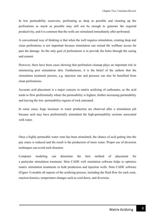 Chapter Two: Literature Review
8Matrix Acidizing
In low permeability reservoirs, perforating as deep as possible and cleaning up the
perforations as much as possible may still not be enough to generate the required
productivity, and it is common that the wells are stimulated immediately after perforated.
A conventional way of thinking is that when the well requires stimulation, creating deep and
clean perforations is not important because stimulation can extend the wellbore access far
past the damage. So the only goal of perforations is to provide the holes through the casing
and cement.
However, there have been cases showing that perforation cleanup plays an important role in
minimizing post stimulation skin. Furthermore, it is the belief of the authors that the
stimulation treatment process, e.g. injection rate and pressure can also be benefited from
clean perforations.
Accurate acid placement is a major concern in matrix acidizing of carbonates, as the acid
tends to flow preferentially where the permeability is highest, further increasing permeability
and leaving the low- permeability regions of rock untreated.
In some cases, huge increases in water production are observed after a stimulation job
because acid may have preferentially stimulated the high-permeability sections associated
with water.
Once a highly permeable water zone has been stimulated, the chance of acid getting into the
pay zones is reduced and the result is the production of more water. Proper use of diversion
techniques can avoid such disasters.
Computer modeling can determine the best method of placement for
a particular stimulation treatment. Stim CADE well simulation software helps to optimize
matrix stimulation treatments in both production and injection wells. Stim CADE software
(Figure 1) models all aspects of the acidizing process, including the fluid flow for each zone,
reaction kinetics, temperature changes such as cool down, and diversion.
 