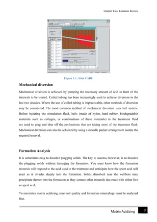Chapter Two: Literature Review
9Matrix Acidizing
Figure 1.1: Stim CADE
Mechanical diversion
Mechanical diversion is achieved by pumping the necessary amount of acid in front of the
intervals to be treated. Coiled tubing has been increasingly used to achieve diversion in the
last two decades. Where the use of coiled tubing is impracticable, other methods of diversion
may be considered. The most common method of mechanical diversion uses ball sealers.
Before injecting the stimulation fluid, balls (made of nylon, hard rubber, biodegradable
materials such as collagen, or combinations of these materials) in the treatment fluid
are used to plug and shut off the perforations that are taking most of the treatment fluid.
Mechanical diversion can also be achieved by using a straddle packer arrangement isolate the
required interval.
Formation Analysis
It is sometimes easy to dissolve plugging solids. The key to success, however, is to dissolve
the plugging solids without damaging the formation. You must know how the formation
minerals will respond to the acid used in the treatment and anticipate how the spent acid will
react as it invades deeply into the formation. Solids dissolved near the wellbore may
precipitate deeper into the formation as they contact other minerals that react with either live
or spent acid.
To maximize matrix acidizing, reservoir quality and formation mineralogy must be analyzed
first.
 