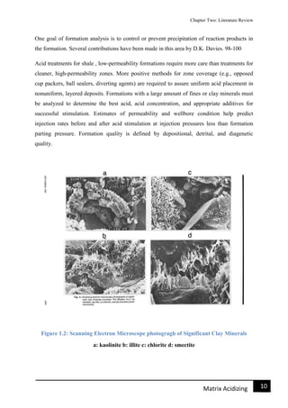 Chapter Two: Literature Review
11Matrix Acidizing
One goal of formation analysis is to control or prevent precipitation of reaction products in
the formation. Several contributions have been made in this area by D.K. Davies. 98-100
Acid treatments for shale , low-permeability formations require more care than treatments for
cleaner, high-permeability zones. More positive methods for zone coverage (e.g., opposed
cup packers, ball sealers, diverting agents) are required to assure uniform acid placement in
nonuniform, layered deposits. Formations with a large amount of fines or clay minerals must
be analyzed to determine the best acid, acid concentration, and appropriate additives for
successful stimulation. Estimates of permeability and wellbore condition help predict
injection rates before and after acid stimulation at injection pressures less than formation
parting pressure. Formation quality is defined by depositional, detrital, and diagenetic
quality.
Figure 1.2: Scanning Electron Microscope photogragh of Significant Clay Minerals
a: kaolinite b: illite c: chlorite d: smectite
 