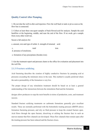 Chapter Two: Literature Review
11Matrix Acidizing
Quality Control After Pumping.
1. Do not shut the well in after acid injection. Flow the well back to tank or pit as soon as the
flow line is connected.
2. Collect at least three one-quart samples of back-flowed acid for analysis. Sample the acid
backflow at the beginning, middle, and near the end of the flow. If on swab, get a sample
from every other swab run.
Secure a lab analysis for:
a. amount, size and type of solids. b. strength of returned acid.
c. total iron content.
d. presence of emulsions.
e. formation of any precipitates (besides iron).
3. Get the treatment report and pressure charts to the office for evaluation and placement into
the well file.
2.1.3 Fracture acidizing.
Acid fracturing describes the creation of highly conductive fractures by pumping acid at
pressures exceeding the minimum stress in the rock. This method is usually preferred where
the native permeability of the formation is very low.
The proper design of any stimulation treatment should be based on at least a general
understanding of the interactions between the stimulation fluid and the formation.
designs allow producers to reap the most benefits in terms of production, costs, and treatment
success.
Standard fracture acidizing treatments on carbonate formations generally give excellent
results. These are normally performed with the bottomhole treating pressure (BHTP) above
formation fracturing pressure, and rely on fluid pressure to keep the created fracture open.
Acid flows through the open fracture, dissolving or etching the fracture face in such an
uneven manner that flow channels are developed. These flow channels then remain open after
the treating pressure has been reduced and the fracture closes.
 