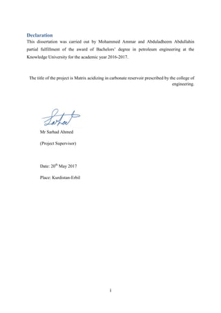 i
Declaration
This dissertation was carried out by Mohammed Ammar and Abduladheem Abdullahin
partial fulfillment of the award of Bachelors’ degree in petroleum engineering at the
Knowledge University for the academic year 2016-2017.
The title of the project is Matrix acidizing in carbonate reservoir prescribed by the college of
engineering.
Mr Sarhad Ahmed
(Project Supervisor)
Date: 20th
May 2017
Place: Kurdistan-Erbil
 