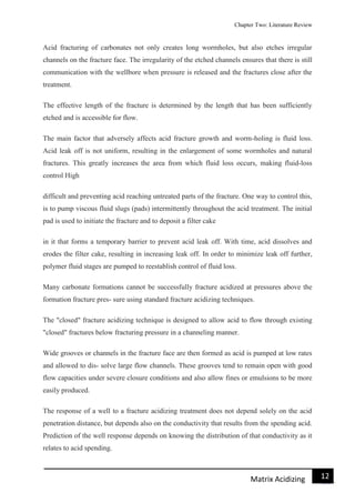 Chapter Two: Literature Review
12Matrix Acidizing
Acid fracturing of carbonates not only creates long wormholes, but also etches irregular
channels on the fracture face. The irregularity of the etched channels ensures that there is still
communication with the wellbore when pressure is released and the fractures close after the
treatment.
The effective length of the fracture is determined by the length that has been sufficiently
etched and is accessible for flow.
The main factor that adversely affects acid fracture growth and worm-holing is fluid loss.
Acid leak off is not uniform, resulting in the enlargement of some wormholes and natural
fractures. This greatly increases the area from which fluid loss occurs, making fluid-loss
control High
difficult and preventing acid reaching untreated parts of the fracture. One way to control this,
is to pump viscous fluid slugs (pads) intermittently throughout the acid treatment. The initial
pad is used to initiate the fracture and to deposit a filter cake
in it that forms a temporary barrier to prevent acid leak off. With time, acid dissolves and
erodes the filter cake, resulting in increasing leak off. In order to minimize leak off further,
polymer fluid stages are pumped to reestablish control of fluid loss.
Many carbonate formations cannot be successfully fracture acidized at pressures above the
formation fracture pres- sure using standard fracture acidizing techniques.
The "closed" fracture acidizing technique is designed to allow acid to flow through existing
"closed" fractures below fracturing pressure in a channeling manner.
Wide grooves or channels in the fracture face are then formed as acid is pumped at low rates
and allowed to dis- solve large flow channels. These grooves tend to remain open with good
flow capacities under severe closure conditions and also allow fines or emulsions to be more
easily produced.
The response of a well to a fracture acidizing treatment does not depend solely on the acid
penetration distance, but depends also on the conductivity that results from the spending acid.
Prediction of the well response depends on knowing the distribution of that conductivity as it
relates to acid spending.
 