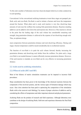 Chapter Two: Literature Review
13Matrix Acidizing
To this end a number of laboratory tests have been developed which try to relate conductivity
to acid spending.
Conventional. In the conventional acidizing treatments at most three stages are pumped: pre-
flush, acid, and over-flush. Pre-flush is used to initiate a fracture and lower the temperature
around the fracture. When plain acid is used, acid reaction is very fast, dissolving large
amounts of rock near the wellbore but creating little penetration distance. Reaction retarding
additives can be added to slow down the acid reaction rate. However, if the reaction is slowed
to the point that the leading edge of the acid volume has considerable remaining acid
strength, long penetration distance is achieved at the expense of not dissolving enough rock.
Thus, an optimum design
must compromise between penetration distance and rock dissolving efficiency. During acid
stages, fracture temperature could be raised considerably due to exothermal reaction.
The function of over-flush is to push the acid volume forward, thereby increasing the
penetration distance and dissolving rock further from the wellbore. For plain acid, a large
over-flush is not needed because it cannot efficiently increase penetration distance. However,
if the acid reaction is retarded, an over-flush can be very effective in increasing penetration
distance.
2.2 Acids used in acidizing stimulation.
2.2.1Mineral acids (HCl and HF)
Most of the failures of matrix stimulation treatments can be imputed to incorrect field
procedures.
Deep consideration has been given to the knowledge of the chemical reactions between the
components of the involved systems, and the various types of formation damage which may
occur. Also close attention has been paid to optimizing the composition of the stimulation
fluids with to the reservoir rock lithology,' by means of proper selection of additives and by
considering the effects of temperature and other important chemical and physical parameters.
Acidizing fluids are the product of research and field experience. Although laboratory tests
contribute to the design of acidizing fluids, field tests and experience determine the final fluid
composition.
 