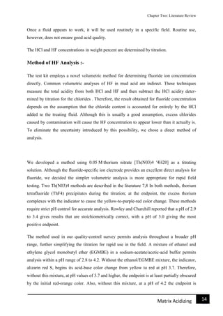 Chapter Two: Literature Review
14Matrix Acidizing
Once a fluid appears to work, it will be used routinely in a specific field. Routine use,
however, does not ensure good acid quality.
The HCl and HF concentrations in weight percent are determined by titration.
Method of HF Analysis :-
The test kit employs a novel volumetric method for determining fluoride ion concentration
directly. Common volumetric analyses of HF in mud acid are indirect. These techniques
measure the total acidity from both HCl and HF and then subtract the HCl acidity deter-
mined by titration for the chlorides . Therefore, the result obtained for fluoride concentration
depends on the assumption that the chloride content is accounted for entirely by the HCl
added to the treating fluid. Although this is usually a good assumption, excess chlorides
caused by contamination will cause the HF concentration to appear lower than it actually is.
To eliminate the uncertainty introduced by this possibility, we chose a direct method of
analysis.
We developed a method using 0.05 M thorium nitrate [Th(N03)4 '4H20] as a titrating
solution. Although the fluoride-specific ion electrode provides an excellent direct analysis for
fluoride, we decided the simpler volumetric analysis is more appropriate for rapid field
testing. Two Th(N03)4 methods are described in the literature 7,8 In both methods, thorium
tetrafluoride (ThF4) precipitates during the titration; at the endpoint, the excess thorium
complexes with the indicator to cause the yellow-to-purple-red color change. These methods
require strict pH control for accurate analysis. Rowley and Churchill reported that a pH of 2.9
to 3.4 gives results that are stoichiometrically correct, with a pH of 3.0 giving the most
positive endpoint.
The method used in our quality-control survey permits analysis throughout a broader pH
range, further simplifying the titration for rapid use in the field. A mixture of ethanol and
ethylene glycol monobutyl ether (EGMBE) in a sodium-acetate/acetic-acid buffer permits
analysis within a pH range of 2.8 to 4.2. Without the ethanol/EGMBE mixture, the indicator,
alizarin red S, begins its acid-base color change from yellow to red at pH 3.7. Therefore,
without this mixture, at pH values of 3.7 and higher, the endpoint is at least partially obscured
by the initial red-orange color. Also, without this mixture, at a pH of 4.2 the endpoint is
 