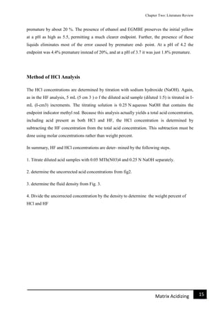 Chapter Two: Literature Review
15Matrix Acidizing
premature by about 20 %. The presence of ethanol and EGMBE preserves the initial yellow
at a pH as high as 5.5, permitting a much clearer endpoint. Further, the presence of these
liquids eliminates most of the error caused by premature end- point. At a pH of 4.2 the
endpoint was 4.4% premature instead of 20%, and at a pH of 3.7 it was just 1.8% premature.
Method of HCl Analysis
The HCl concentrations are determined by titration with sodium hydroxide (NaOH). Again,
as in the HF analysis, 5 mL (5 cm 3 ) o f the diluted acid sample (diluted 1:5) is titrated in I-
mL (I-cm3) increments. The titrating solution is 0.25 N aqueous NaOH that contains the
endpoint indicator methyl red. Because this analysis actually yields a total acid concentration,
including acid present as both HCl and HF, the HCl concentration is determined by
subtracting the HF concentration from the total acid concentration. This subtraction must be
done using molar concentrations rather than weight percent.
In summary, HF and HCl concentrations are deter- mined by the following steps.
1. Titrate diluted acid samples with 0.05 MTh(N03)4 and 0.25 N NaOH separately.
2. determine the uncorrected acid concentrations from fig2.
3. determine the fluid density from Fig. 3.
4. Divide the uncorrected concentration by the density to determine the weight percent of
HCl and HF
 
