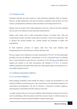 Chapter Two: Literature Review
17Matrix Acidizing
2.2.2 Organic acids.
Carbonate acidizing has been carried out using Hcl-based stimulation fluid for decades.
However, at high temperatures, Hcl does not produce acceptable results because of its fast
reaction, acid penetration, and hence surface dissolution, and its high corrosion rate.
Organic acids are mostly used in high temperature reservoirs, where the fast HCl spending
rate can cause sever tubing corrosion and poorly etched fractures.
Organic acids cannot used at high consternation because of Calcium salts. Thus, the
concentrations of acetic and formic acids used are less than 13 and 9 wt% respectively. This
is. Because the reaction products (e.g. calcium format) can precipitate at higher acid
concentration.
In field treatments, mixtures of organic acids have been used stimulate high
temperature/pressure wells and remove calcium carbonate scale.
The new organic acid is obtained at an initial concentration of 50 wt%. For the experimental
procedure, the acid was diluted to concentration of 10 wt%. Deionized water was obtained
from a water purification system that has a resistivity of 18.2 M ohm.cm and added to the
original acid solution so the final concentration was obtained at 10 wt%. A corrosion
inhibitor (proprietary alkoxylated fatty amine salts, alkoxylated organic acid, thiourea) at 0.1
wt% added to prepare the acid.
2.3 Acidizing stimulation additives.
2.3.1 Corrosion inhibitors.
When pumping stimulation acids through the tubing or casing into the formation we will
experience different corrosion processes. The corrosiveness of an acid mainly depends on its
concentration and temperature. The rate of corrosion is measured by actually weighing a
small specimen of steel before and after exposure to the acid.
A counter measure is the use of corrosion inhibitors which retards the reaction rate of acid on
steel by establishing a film that protects metal from corrosive fluids. In oilfield systems one
class of chemicals is used as corrosion inhibitors: organic amine based.
 