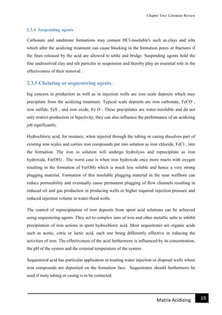 Chapter Two: Literature Review
19Matrix Acidizing
2.3.4 Suspending agents
Carbonate and sandstone formations may contain HCl-insoluble's such as clays and silts
which after the acidizing treatment can cause blocking in the formation pores or fractures if
the fines released by the acid are allowed to settle and bridge. Suspending agents hold the
fine undissolved clay and silt particles in suspension and thereby play an essential role in the
effectiveness of their removal .
2.3.5 Chelating or sequestering agents.
big concern in production as well as in injection wells are iron scale deposits which may
precipitate from the acidizing treatment. Typical scale deposits are iron carbonate, FeCO ,
iron sulfide, FeS , and iron oxide, Fe O . These precipitates are water-insoluble and do not
only restrict production or Injectivity, they can also influence the performance of an acidizing
job significantly.
Hydrochloric acid, for instance, when injected through the tubing or casing dissolves part of
existing iron scales and carries iron compounds put into solution as iron chloride, FeCl , into
the formation. The iron in solution will undergo hydrolysis and reprecipitate as iron
hydroxide, Fe(OH) . The worst case is when iron hydroxide once more reacts with oxygen
resulting in the formation of Fe(OH) which is much less soluble and hence a very strong
plugging material. Formation of this insoluble plugging material in the near wellbore can
reduce permeability and eventually cause permanent plugging of flow channels resulting in
reduced oil and gas production in producing wells or higher required injection pressure and
reduced injection volume in water-flood wells.
The control of reprecipitation of iron deposits from spent acid solutions can be achieved
using sequestering agents. They act to complex ions of iron and other metallic salts to inhibit
precipitation of iron actions in spent hydrochloric acid. Most sequestrates are organic acids
such as acetic, citric or lactic acid, each one being differently effective in reducing the
activities of iron. The effectiveness of the acid furthermore is influenced by its concentration,
the pH of the system and the external temperature of the system .
Sequestered acid has particular application in treating water injection or disposal wells where
iron compounds are deposited on the formation face. Sequestrates should furthermore be
used if rusty tubing or casing is to be contacted.
 