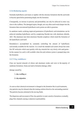 Chapter Two: Literature Review
21Matrix Acidizing
2.3.6 Reducing agents
Normally hydrofluoric acid reacts so rapidly with the siliceous formations that the acid tends
to become spent before penetrating deeply into the formation.
Consequently, an increase in porosity and permeability can only be achieved in zones very
close to the wellbore. The damaged region, though, can very often reach much deeper into the
formation than conventional hydrofluoric acid systems are able to penetrate.
In sandstone matrix acidizing improved penetration of hydrofluoric acid stimulations can be
achieved retarding hydrofluoric acid by complexing fluoride ions with aluminum chloride,
AlCl. The aluminum ions form aluminum fluoride complexes which retard the formation of
the hydrofluoric acid itself.
Retardation is accomplished by constantly controlling the amount of hydrofluoric
acid actually available for the reaction. As a result the retarded acid system always has some
free HF molecules which react quickly with clay minerals but very slowly with sand grains .
In this manner live acid is still available when the acid solution system is pumped deep into
the formation.
2.3.7 Clay stabilizers
Clays are layered minerals of silicon and aluminum oxides and exist in the majority of
sandstone formations. Some can lead to formation damage, either
damage caused by:
1- clay swelling or
2- clay migration.
As soon as their chemical environment is changed in the formation like in acid treatments,
clay particles may be released when the treating solution dissolves the surrounding material.
The particles become entrained in the moving fluids.
The dispersion and movement of fine clay particles in water sensitive formations eventually
plugs flow channels causing a reduction in permeability.
 