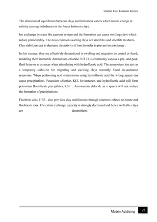 Chapter Two: Literature Review
21Matrix Acidizing
The alteration of equilibrium between clays and formation waters which means change in
salinity causing imbalances in the forces between clays.
Ion exchange between the aqueous system and the formation can cause swelling clays which
reduce permeability. The most common swelling clays are smectites and smectite mixtures.
Clay stabilizers act to decrease the activity of ions in order to prevent ion exchange .
In this manner, they are effectively desensitized to swelling and migration or coated or fused,
rendering them immobile Ammonium chloride, NH Cl, is commonly used as a pre- and post-
flush brine or as a spacer when stimulating with hydrofluoric acid. The ammonium ion acts as
a temporary stabilizer for migrating and swelling clays normally found in sandstone
reservoirs. When performing acid stimulations using hydrofluoric acid the wrong spacer can
cause precipitations. Potassium chloride, KCl, for instance, and hydrofluoric acid will form
potassium fluosilicate precipitates, KSiF . Ammonium chloride as a spacer will not induce
the formation of precipitations.
Fluoboric acid, HBF , also provides clay stabilization through reactions related to borate and
fluoborate ions. The cation exchange capacity is strongly decreased and hence well able clays
are desensitized .
 