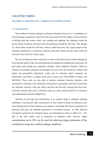 Chapter 3: Matrix Acidizing of Carbonate Formation
22Matrix Acidizing
CHAPTER THREE
MATRIX ACIDIZING OF CARBONATE FORMATIONS
3.1 Introduction:
Near wellbore formation damage in carbonate formations from one or a combination of
several damage mechanisms, which have been discussed in the first chapter, such as invasion
of drilling fluid and cement solids, clay swelling and sluphing, fine migration inside the
porous media, wettability alteration and scale deposition around the well bore. This damage
in a short radius around the well bore, which is called skin zone, has a great impact on the
formation productivity or injectivity reduction and create further pressure drop inside the
reservoir in the well bore vicinity region.
The aim of carbonate matrix acidizing is to remove the effect of near wellbore damage by
dissolving the matrix of the rock and bypassing the damage by enlarging and connecting the
pore spaces and creating new conductive channels. These conductive channels, which are
referred as wormholes, penetrate the damaged zone up to few feet around the wellbore and
bypass the permeability impairment. Acids used in carbonate matrix treatments are
hydrochloric acid (HCl) or organic acids such as acetic acid (CH3COOH) or formic acid
(HCOOH). These acids are only able to dissolve carbonate minerals; therefore, acid
stimulation in carbonate rocks (limestone or dolomite) is principally achieved by dissolving
the carbonate minerals in the rock matrix and fines that has been released from the rocks.
Carbonate minerals that exist in carbonate rocks are calcite mineral (CaCO3) in limestone
rock and dolomite mineral (CaMg(CO3)2).
Selection of acid type and concentration is an essential stage in carbonate acidizing
stimulation. Choosing the right concentration of acid should be based on laboratory tests
(core flooding tests) on the formation core samples to investigate that which concentration of
particular acid gives the optimum penetration or wormhole creation. In 1984, McLeod
introduced a guide line for carbonate matrix acid stimulation as shown in table (4.1). 15%
HCl is the most widely used in treatments of carbonate rocks; however, higher
concentrations up to 28% can be used for achieving deeper penetration of the
wormholes in deep near wellbore damage conditions.
 