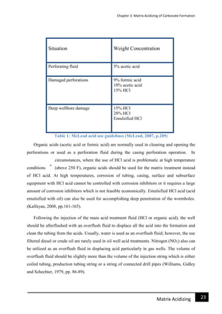 Chapter 3: Matrix Acidizing of Carbonate Formation
23Matrix Acidizing
Situation Weight Concentration
Perforating fluid 5% acetic acid
Damaged perforations 9% formic acid
10% acetic acid
15% HCl
Deep wellbore damage 15% HCl
28% HCl
Emulsified HCl
Table 1: McLeod acid use guidelines (McLeod, 2007, p.289)
Organic acids (acetic acid or formic acid) are normally used in cleaning and opening the
perforations or used as a perforation fluid during the casing perforation operation. In
circumstances, where the use of HCl acid is problematic at high temperature
conditions (above 250 F), organic acids should be used for the matrix treatment instead
of HCl acid. At high temperatures, corrosion of tubing, casing, surface and subsurface
equipment with HCl acid cannot be controlled with corrosion inhibitors or it requires a large
amount of corrosion inhibitors which is not feasible economically. Emulsified HCl acid (acid
emulsified with oil) can also be used for accomplishing deep penetration of the wormholes.
(Kalfayan, 2008, pp.161-165).
Following the injection of the main acid treatment fluid (HCl or organic acid), the well
should be afterflushed with an overflush fluid to displace all the acid into the formation and
clean the tubing from the acids. Usually, water is used as an overflush fluid; however, the use
filtered diesel or crude oil are rarely used in oil well acid treatments. Nitrogen (NO2) also can
be utilized as an overflush fluid in displacing acid particularly in gas wells. The volume of
overflush fluid should be slightly more than the volume of the injection string which is either
coiled tubing, production tubing string or a string of connected drill pipes (Williams, Gidley
and Schechter, 1979, pp. 86-89).
 