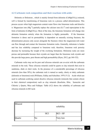 Chapter 3: Matrix Acidizing of Carbonate Formation
24Matrix Acidizing
4.2 Carbonate rock composition and their reactions with acids:
Dolomite or Dolostone , which is mainly formed from dolomite (CaMg(CO3)2) mineral,
will is formed by transforming of limestone rock in a process called dolomitisation. This
process occurs when high magnesium content water flows into limestone rocks and dissolve
it. Magnesium ions (Mg+2
) partially replace the calcium ions (Ca+2
) and reprecipitate in the
form of dolomite (CaMg(CO3)2). Most of the time, the limestone formation will change into
dolomite formation entirely when the formation is highly permeable. If the limestone
formation is dense and its permeability is dependent on naturally existing fractures, the
dolomitisation process only occurs alongside the fractures where the magnesium-rich water
can flow through and contact the limestone formation rocks. Generally, dolostone is harder
and has less solubility compared to limestone rock; therefore, limestone rock porosity
decrease by increasing the weight of the overlying formations. Dolostone rocks are more
porous and permeable because their crystals are larger than the limestone rock crystals and
this provide large pores, pore throats and high permeability (Hyne, 2012, pp.140-152).
Carbonate rocks may not be pure and siliceous minerals can co-exist with the carbonate
minerals in the rock. These siliceous minerals could be quartz or clay minerals that exist in
sandstone, shale or chert rocks. In the presence of a considerable percentage of siliceous
minerals (less than 50%), the carbonate rock is named as sandy, cherty or shaly carbonate
(dolomite or limestone) rock (Williams, Gidley and Schechter, 1979, P.12). Acids which are
used in carbonate acidizing cannot dissolve siliceous minerals (minerals that contain silicon
in their chemical composition) such as clay minerals (Kaolinite, Illite, Semectite and
Chlorite ), Quartz, Mica and Feldspar. Table (4.2) shows the solubility of carbonate and
siliceous minerals in HCl acid.
Mineral
solubility
HCl HCl - HF
Quartz No Very low
 