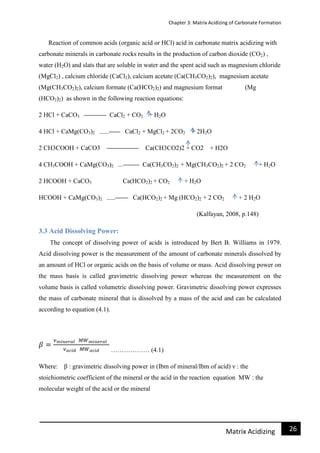 Chapter 3: Matrix Acidizing of Carbonate Formation
26Matrix Acidizing
Reaction of common acids (organic acid or HCl) acid in carbonate matrix acidizing with
carbonate minerals in carbonate rocks results in the production of carbon dioxide (CO2) ,
water (H2O) and slats that are soluble in water and the spent acid such as magnesium chloride
(MgCl2) , calcium chloride (CaCl2), calcium acetate (Ca(CH3CO2)2), magnesium acetate
(Mg(CH3CO2)2), calcium formate (Ca(HCO2)2) and magnesium format (Mg
(HCO2)2) as shown in the following reaction equations:
2 HCl + CaCO3 CaCl2 + CO2 + H2O
4 HCl + CaMg(CO3)2 CaCl2 + MgCl2 + 2CO2 + 2H2O
2 CH3COOH + CaCO3 Ca(CH3CO2)2 + CO2 + H2O
4 CH3COOH + CaMg(CO3)2 Ca(CH3CO2)2 + Mg(CH3CO2)2 + 2 CO2 + H2O
2 HCOOH + CaCO3 Ca(HCO2)2 + CO2 + H2O
HCOOH + CaMg(CO3)2 Ca(HCO2)2 + Mg (HCO2)2 + 2 CO2 + 2 H2O
(Kalfayan, 2008, p.148)
3.3 Acid Dissolving Power:
The concept of dissolving power of acids is introduced by Bert B. Williams in 1979.
Acid dissolving power is the measurement of the amount of carbonate minerals dissolved by
an amount of HCl or organic acids on the basis of volume or mass. Acid dissolving power on
the mass basis is called gravimetric dissolving power whereas the measurement on the
volume basis is called volumetric dissolving power. Gravimetric dissolving power expresses
the mass of carbonate mineral that is dissolved by a mass of the acid and can be calculated
according to equation (4.1).
……………… (4.1)
Where: β : gravimetric dissolving power in (Ibm of mineral/Ibm of acid) ν : the
stoichiometric coefficient of the mineral or the acid in the reaction equation MW : the
molecular weight of the acid or the mineral
 
