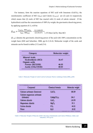 Chapter 3: Matrix Acidizing of Carbonate Formation
27Matrix Acidizing
For instance, form the reaction equations of HCl acid with limestone (CaCO3), the
stoichiometric coefficient of HCl ( HCl) and Calcite ( CaCO3) are (2) and (1) respectively
which means that (2) mole of HCl has reacted with (1) mole of calcite mineral . If the
hydrochloric acid has the concentration of 100% by weight, the gravimetric dissolving power,
by applying equation (4.1), will be:
1.372 Ibm CaCO3/ Ibm HCl
(β 100 ) denotes the gravimetric dissolving power of the acid with 100% concentration on the
weight basis (Hill and Schechter, 2000, pp.16-3,16-4). Molecular weight of the acids and
minerals can be found in tables (3.3) and (3.4).
Table 3: Molecular Weight of Acids Used in Carbonate Matrix Acidizing (Cholet,2000, p.205)
Table 4: Molecular Weight of Minerals of HCL Reaction with Dolomite and Calcite (Williams, Gidley and
Schechter, 1979, p.13)
 