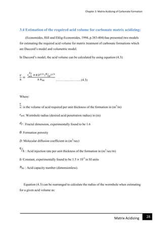 Chapter 3: Matrix Acidizing of Carbonate Formation
28Matrix Acidizing
3.4 Estimation of the required acid volume for carbonate matrix acidizing:
(Economides, Hill and Ehlig-Economides, 1994, p.383-404) has presented two models
for estimating the required acid volume for matrix treatment of carbonate formations which
are Daccord’s model and volumetric model.
In Daccord’s model, the acid volume can be calculated by using equation (4.3):
………………….. (4.3)
Where:
: is the volume of acid required per unit thickness of the formation in (m3
/m)
: Wormhole radius (desired acid penetration radius) in (m)
: Fractal dimension, experimentally found to be 1.6
: Formation porosity
: Molecular diffusion coefficient in (m2
/sec)
: Acid injection rate per unit thickness of the formation in (m3
/sec/m)
: Constant, experimentally found to be 1.5 10-5
in SI units
: Acid capacity number (dimensionless).
Equation (4.3) can be rearranged to calculate the radius of the wormhole when estimating
for a given acid volume as:
 
