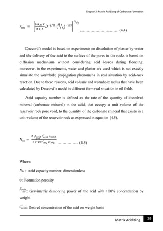 Chapter 3: Matrix Acidizing of Carbonate Formation
29Matrix Acidizing
………………………… (4.4)
Daccord’s model is based on experiments on dissolution of plaster by water
and the delivery of the acid to the surface of the pores in the rocks is based on
diffusion mechanism without considering acid losses during flooding;
moreover, in the experiments, water and plaster are used which is not exactly
simulate the wormhole propagation phenomena in real situation by acid-rock
reaction. Due to these reasons, acid volume and wormhole radius that have been
calculated by Daccord’s model is different form real situation in oil fields.
Acid capacity number is defined as the rate of the quantity of dissolved
mineral (carbonate mineral) in the acid, that occupy a unit volume of the
reservoir rock pore void, to the quantity of the carbonate mineral that exists in a
unit volume of the reservoir rock as expressed in equation (4.5).
…………….. (4.5)
Where:
: Acid capacity number, dimensionless
: Formation porosity
: Gravimetric dissolving power of the acid with 100% concentration by
weight
: Desired concentration of the acid on weight basis
 