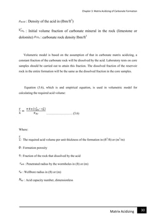 Chapter 3: Matrix Acidizing of Carbonate Formation
31Matrix Acidizing
: Density of the acid in (Ibm/ft3
)
: Initial volume fraction of carbonate mineral in the rock (limestone or
dolomite) : carbonate rock density Ibm/ft3
Volumetric model is based on the assumption of that in carbonate matrix acidizing, a
constant fraction of the carbonate rock will be dissolved by the acid. Laboratory tests on core
samples should be carried out to attain this fraction. The dissolved fraction of the reservoir
rock in the entire formation will be the same as the dissolved fraction in the core samples.
Equation (3.6), which is and empirical equation, is used in volumetric model for
calculating the required acid volume:
……………………. (3.6)
Where:
: The required acid volume per unit thickness of the formation in (ft3
/ft) or (m3
/m)
: Formation porosity
: Fraction of the rock that dissolved by the acid
: Penetrated radius by the wormholes in (ft) or (m)
: Wellbore radius in (ft) or (m)
: Acid capacity number, dimensionless
 