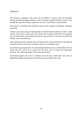 iii
Abstract:
The acidizing is pumping of the acids into the wellbore to remove near well formation
damage and other damaging substances, matrix acidizing is applied primarily to remove skin
damage that caused by drilling, completion, work over, well killing or injection fluids.
This project is concerned with carbonate reservoirs that exceeded in Kurdistan subsurface
formations.
Conduct a case study using real industrial data of Arab-D formation (Ghawar oil field – Saudi
Arabia) which has five water wells were treated with 50 gallon of HCl acid The treatment
acid was placed with coiled tubing and foam was used as diverter. The foam was made from
nitrogen, water and surfactants.
Water injection pressure, injection rate and injection flow meter profiles prior to and after the
treatment for the five wells show optimistic results to an acceptable extent
In coiled tubing acid placement, the coiled tubing/borehole annulus is usually filled with acid
which allow the acid to be in contact with the entire zone at bottom hole temperature
condition. This reduces the degree of diversion effectiveness.
Recommend people who work in carbonate reservoirs they should done their work on
petrophsical analysis and the porosity should not have exceeded by the acids
 