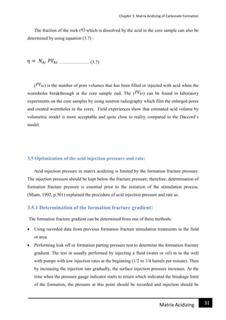 Chapter 3: Matrix Acidizing of Carbonate Formation
31Matrix Acidizing
The fraction of the rock ( which is dissolved by the acid in the core sample can also be
determined by using equation (3.7) :
……………….. (3.7)
( ) is the number of pore volumes that has been filled or injected with acid when the
wormholes breakthrough at the core sample end. The ( ) can be found in laboratory
experiments on the core samples by using neutron radiography which film the enlarged pores
and created wormholes in the cores. Field experiences show that estimated acid volume by
volumetric model is more acceptable and quite close to reality compared to the Daccord’s
model.
3.5 Optimization of the acid injection pressure and rate:
Acid injection pressure in matrix acidizing is limited by the formation fracture pressure.
The injection pressure should be kept below the fracture pressure; therefore, determination of
formation fracture pressure is essential prior to the initiation of the stimulation process.
(Miam, 1992, p.501) explained the procedure of acid injection pressure and rate as:
3.5.1 Determination of the formation fracture gradient:
The formation fracture gradient can be determined from one of these methods:
 Using recorded data from previous formation fracture stimulation treatments in the field
or area.
 Performing leak off or formation parting pressure test to determine the formation fracture
gradient. The test in usually performed by injecting a fluid (water or oil) in to the well
with pumps with low injection rates at the beginning (1/2 to 1/4 barrels per minute). Then
by increasing the injection rate gradually, the surface injection pressure increases. At the
time when the pressure gauge indicator starts to return which indicated the breakage limit
of the formation, the pressure at this point should be recorded and injection should be
 