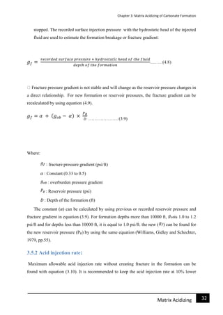 Chapter 3: Matrix Acidizing of Carbonate Formation
32Matrix Acidizing
stopped. The recorded surface injection pressure with the hydrostatic head of the injected
fluid are used to estimate the formation breakage or fracture gradient:
Fracture pressure gradient is not stable and will change as the reservoir pressure changes in
a direct relationship. For new formation or reservoir pressures, the fracture gradient can be
recalculated by using equation (4.9).
……………….. (3.9)
Where:
: fracture pressure gradient (psi/ft)
: Constant (0.33 to 0.5)
: overburden pressure gradient
: Reservoir pressure (psi)
: Depth of the formation (ft)
The constant ( ) can be calculated by using previous or recorded reservoir pressure and
fracture gradient in equation (3.9). For formation depths more than 10000 ft, is 1.0 to 1.2
psi/ft and for depths less than 10000 ft, it is equal to 1.0 psi/ft. the new ( ) can be found for
the new reservoir pressure (PR) by using the same equation (Williams, Gidley and Schechter,
1979, pp.55).
3.5.2 Acid injection rate:
Maximum allowable acid injection rate without creating fracture in the formation can be
found with equation (3.10). It is recommended to keep the acid injection rate at 10% lower
 