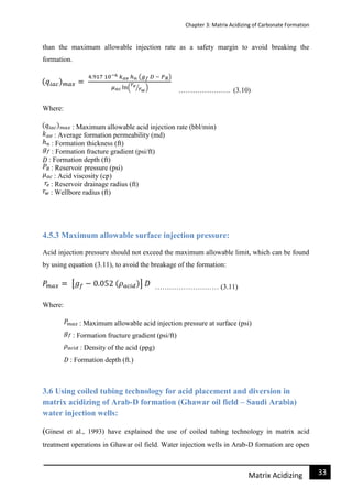 Chapter 3: Matrix Acidizing of Carbonate Formation
33Matrix Acidizing
than the maximum allowable injection rate as a safety margin to avoid breaking the
formation.
…………………. (3.10)
Where:
: Maximum allowable acid injection rate (bbl/min)
: Average formation permeability (md)
: Formation thickness (ft)
: Formation fracture gradient (psi/ft)
: Formation depth (ft)
: Reservoir pressure (psi)
: Acid viscosity (cp)
: Reservoir drainage radius (ft)
: Wellbore radius (ft)
4.5.3 Maximum allowable surface injection pressure:
Acid injection pressure should not exceed the maximum allowable limit, which can be found
by using equation (3.11), to avoid the breakage of the formation:
……………………… (3.11)
Where:
: Maximum allowable acid injection pressure at surface (psi)
: Formation fructure gradient (psi/ft)
: Density of the acid (ppg)
: Formation depth (ft.)
3.6 Using coiled tubing technology for acid placement and diversion in
matrix acidizing of Arab-D formation (Ghawar oil field – Saudi Arabia)
water injection wells:
(Ginest et al., 1993) have explained the use of coiled tubing technology in matrix acid
treatment operations in Ghawar oil field. Water injection wells in Arab-D formation are open
 