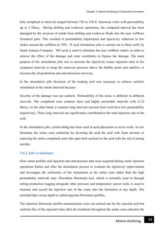 Chapter 3: Matrix Acidizing of Carbonate Formation
34Matrix Acidizing
hole completed in intervals ranged between 150 to 250 ft. limestone rocks with permeability
up to 2 Darcy. During drilling and workover operations, the competed interval has been
damaged by the invasion of solids from drilling and workover fluids into the near wellbore
formation pore. This resulted in permeability impairment and injectivity reduction in few
inches around the wellbore.in 1991, 35 acid stimulation jobs is carried out in these wells by
Saudi Aramco Company. HCl acid is used to stimulate the near wellbore matrix in order to
remove the effect of the damage and crate wormholes to bypass the damage. The main
purpose of the stimulation jobs was to increase the injectivity (water injection rate) in the
competed intervals to keep the reservoir pressure above the bubble point and stabilize or
increase the oil production rate and maximize recovery.
In the stimulation jobs diversion of the treating acid was necessary to achieve uniform
stimulation in the whole intervals because:
Severity of the damage was not uniform Permeability of the rocks is different in different
intervals. The completed zone contains short and highly permeable intervals with (1-2)
Darcy; on the other hand, it contains long intervals (several feet) wich have low permeability
(injectivity). These long intervals are significantly contributed to the total injection rate in the
well.
In the stimulation jobs, coiled tubing has been used in acid placement in seven wells. In tow
Stimulate the entire zone uniformly by diverting the acid the acid with foam diverter or
exposing the entire completed zone (the open hole section) to the acid with the aid of jetting
nozzles.
3.6.1 Job evaluation:
Flow meter profiles and injection rate and pressure data were acquired during water injection
operations before and after the stimulation process to evaluate the injectivity improvement
and investigate the uniformity of the stimulation in the entire zone rather than the high
permeability intervals only. Downhole flowmeter tool, which is normally used in through
tubing production logging alongside other pressure and temperature sensor tools, is used to
measure and record the injection rate of the water into the formation at any depth. The
recorded date versus depth is called injection flowmeter profiles.
The injection flowmeter profile measurements were not carried out for the injected acid but
uniform flux of the injected water after the treatment throughout the entire zone indicates the
 