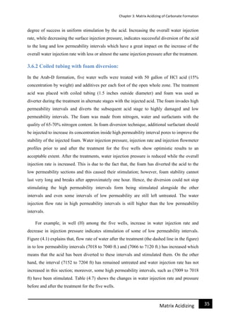 Chapter 3: Matrix Acidizing of Carbonate Formation
35Matrix Acidizing
degree of success in uniform stimulation by the acid. Increasing the overall water injection
rate, while decreasing the surface injection pressure, indicates successful diversion of the acid
to the long and low permeability intervals which have a great impact on the increase of the
overall water injection rate with less or almost the same injection pressure after the treatment.
3.6.2 Coiled tubing with foam diversion:
In the Arab-D formation, five water wells were treated with 50 gallon of HCl acid (15%
concentration by weight) and additives per each foot of the open whole zone. The treatment
acid was placed with coiled tubing (1.5 inches outside diameter) and foam was used as
diverter during the treatment in alternate stages with the injected acid. The foam invades high
permeability intervals and diverts the subsequent acid stage to highly damaged and low
permeability intervals. The foam was made from nitrogen, water and surfactants with the
quality of 65-70% nitrogen content. In foam diversion technique, additional surfactant should
be injected to increase its concentration inside high permeability interval pores to improve the
stability of the injected foam. Water injection pressure, injection rate and injection flowmeter
profiles prior to and after the treatment for the five wells show optimistic results to an
acceptable extent. After the treatments, water injection pressure is reduced while the overall
injection rate is increased. This is due to the fact that, the foam has diverted the acid to the
low permeability sections and this caused their stimulation; however, foam stability cannot
last very long and breaks after approximately one hour. Hence, the diversion could not stop
stimulating the high permeability intervals form being stimulated alongside the other
intervals and even some intervals of low permeability are still left untreated. The water
injection flow rate in high permeability intervals is still higher than the low permeability
intervals.
For example, in well (H) among the five wells, increase in water injection rate and
decrease in injection pressure indicates stimulation of some of low permeability intervals.
Figure (4.1) explains that, flow rate of water after the treatment (the dashed line in the figure)
in to low permeability intervals (7018 to 7040 ft.) and (7066 to 7120 ft.) has increased which
means that the acid has been diverted to these intervals and stimulated them. On the other
hand, the interval (7152 to 7204 ft) has remained untreated and water injection rate has not
increased in this section; moreover, some high permeability intervals, such as (7009 to 7018
ft) have been stimulated. Table (4.7) shows the changes in water injection rate and pressure
before and after the treatment for the five wells.
 