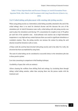 Chapter 3: Matrix Acidizing of Carbonate Formation
37Matrix Acidizing
Table 5: Water Injection Rate and Pressure Changes, in Arab-D Formation Water
Injection Wells, After Matrix Acid Treatment with Using Foam Diverter (Ginest et al.,
1993)
3.6.3 Coiled tubing acid placement with rotating side jetting nozzles:
When using jetting nozzles as a bottomhole coiled tubing assembly (attached to the end of the
coiled tubing), there is no need for chemical diverter and this decrease the cost of the
stimulation job. In Arab-D formation water wells, coiled tubing with side jetting nozzles was
used to place the stimulation acid (having 15% concentration by weight) at rate of 50 gallon
per each feet of the openhole zone. Acid-carbonate rock reaction rate at high bottomhole
temperature is very high and any contact between them can result in significant stimulation or
wormhole creation. Thus, the jetting nozzles can increase the contact by jetting the acid
directly toward the formation walls or rocks.
of these wells the acid has been diverted with jetting nozzles and in the other five wells, the
diversion has been accomplished by using foam.
The used of coiled tubing can be considered as successful choice in the stimulation jobs due
to these positive points:
Less time consuming in comparison to bull heading technique.
Availability of space (the wells are onshore)
Allows cleaning the wellbore from drilling fluid and cuttings, by circulating them through
tubing/ coiled tubing annulus, rather than carrying them into the porous media with the
treatment acid
 