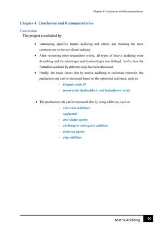 Chapter 4: Conclusion and Recommendation
41Matrix Acidizing
Chapter 4: Conclusion and Recommendation
Conclusion
The project concluded by
 Introducing specified matrix acidizing and others, and showing the most
common one in the petroleum industry.
 After reviewing other researchers works, all types of matrix acidizing were
describing and the advantages and disadvantages was defined. finally, how the
formation acidized by deferent ways has been discussed.
 Finally, the result shows that by matrix acidizing in carbonate reservoir, the
production rate can be increased based on the optimized acid used, such as:
 Organic acids M
 ineral acids (hydrochloric and hydrofluoric acids)
 The production rate can be increased also by using additives, such as
 corrosion inhibitors
 surfactant
 anti sludge agents
 chelating or subsequent additives
 reducing agents
 clay stabilizer
 
