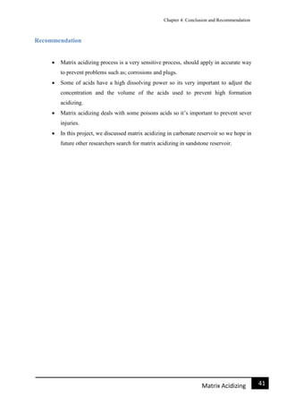 Chapter 4: Conclusion and Recommendation
41Matrix Acidizing
Recommendation
 Matrix acidizing process is a very sensitive process, should apply in accurate way
to prevent problems such as; corrosions and plugs.
 Some of acids have a high dissolving power so its very important to adjust the
concentration and the volume of the acids used to prevent high formation
acidizing.
 Matrix acidizing deals with some poisons acids so it’s important to prevent sever
injuries.
 In this project, we discussed matrix acidizing in carbonate reservoir so we hope in
future other researchers search for matrix acidizing in sandstone reservoir.
 