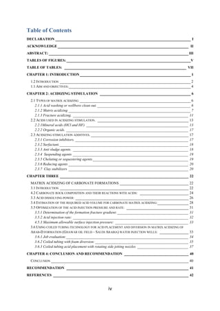 iv
Table of Contents
DECLARATION _____________________________________________________________ I
ACKNOWLEDGE___________________________________________________________ II
ABSTRACT: _______________________________________________________________III
TABLES OF FIGURES: ________________________________________________________V
TABLE OF TABLES: _______________________________________________________ VII
CHAPTER 1: INTRODUCTION__________________________________________________ 1
1.2 INTRODUCTION ___________________________________________________________ 2
1.1 AIM AND OBJECTIVES:_______________________________________________________ 4
CHAPTER 2: ACIDIZING STIMULATION _________________________________________ 6
2.1 TYPES OF MATRIX ACIDIZING __________________________________________________ 6
2.1.1 Acid washing or wellbore clean out. __________________________________________6
2.1.2 Matrix acidizing _______________________________________________________7
2.1.3 Fracture acidizing. ____________________________________________________ 11
2.2 ACIDS USED IN ACIDIZING STIMULATION. _________________________________________ 13
2.2.1Mineral acids (HCl and HF) ______________________________________________ 13
2.2.2 Organic acids. _______________________________________________________ 17
2.3 ACIDIZING STIMULATION ADDITIVES. ____________________________________________ 17
2.3.1 Corrosion inhibitors. ___________________________________________________ 17
2.3.2 Surfactant.__________________________________________________________ 18
2.3.3 Anti sludge agents. ____________________________________________________ 18
2.3.4 Suspending agents ____________________________________________________ 19
2.3.5 Chelating or sequestering agents.___________________________________________ 19
2.3.6 Reducing agents ______________________________________________________ 20
2.3.7 Clay stabilizers ______________________________________________________ 20
CHAPTER THREE __________________________________________________________ 22
MATRIX ACIDIZING OF CARBONATE FORMATIONS _______________________________ 22
3.1 INTRODUCTION __________________________________________________________ 22
4.2 CARBONATE ROCK COMPOSITION AND THEIR REACTIONS WITH ACIDS: ______________________ 24
3.3 ACID DISSOLVING POWER: ___________________________________________________ 26
3.4 ESTIMATION OF THE REQUIRED ACID VOLUME FOR CARBONATE MATRIX ACIDIZING:______________ 28
3.5 OPTIMIZATION OF THE ACID INJECTION PRESSURE AND RATE: ____________________________ 31
3.5.1 Determination of the formation fracture gradient: ________________________________ 31
3.5.2 Acid injection rate: ____________________________________________________ 32
4.5.3 Maximum allowable surface injection pressure: _________________________________ 33
3.6 USING COILED TUBING TECHNOLOGY FOR ACID PLACEMENT AND DIVERSION IN MATRIX ACIDIZING OF
ARAB-D FORMATION (GHAWAR OIL FIELD – SAUDI ARABIA) WATER INJECTION WELLS: _____________ 33
3.6.1 Job evaluation:_______________________________________________________ 34
3.6.2 Coiled tubing with foam diversion: __________________________________________ 35
3.6.3 Coiled tubing acid placement with rotating side jetting nozzles _______________________ 37
CHAPTER 4: CONCLUSION AND RECOMMENDATION _____________________________ 40
CONCLUSION ______________________________________________________________ 40
RECOMMENDATION _______________________________________________________ 41
REFERENCES _____________________________________________________________ 42
 