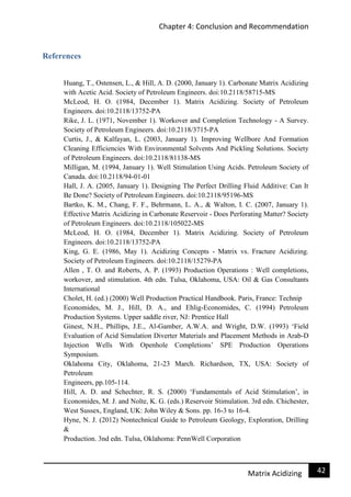 Chapter 4: Conclusion and Recommendation
42Matrix Acidizing
References
Huang, T., Ostensen, L., & Hill, A. D. (2000, January 1). Carbonate Matrix Acidizing
with Acetic Acid. Society of Petroleum Engineers. doi:10.2118/58715-MS
McLeod, H. O. (1984, December 1). Matrix Acidizing. Society of Petroleum
Engineers. doi:10.2118/13752-PA
Rike, J. L. (1971, November 1). Workover and Completion Technology - A Survey.
Society of Petroleum Engineers. doi:10.2118/3715-PA
Curtis, J., & Kalfayan, L. (2003, January 1). Improving Wellbore And Formation
Cleaning Efficiencies With Environmental Solvents And Pickling Solutions. Society
of Petroleum Engineers. doi:10.2118/81138-MS
Milligan, M. (1994, January 1). Well Stimulation Using Acids. Petroleum Society of
Canada. doi:10.2118/94-01-01
Hall, J. A. (2005, January 1). Designing The Perfect Drilling Fluid Additive: Can It
Be Done? Society of Petroleum Engineers. doi:10.2118/95196-MS
Bartko, K. M., Chang, F. F., Behrmann, L. A., & Walton, I. C. (2007, January 1).
Effective Matrix Acidizing in Carbonate Reservoir - Does Perforating Matter? Society
of Petroleum Engineers. doi:10.2118/105022-MS
McLeod, H. O. (1984, December 1). Matrix Acidizing. Society of Petroleum
Engineers. doi:10.2118/13752-PA
King, G. E. (1986, May 1). Acidizing Concepts - Matrix vs. Fracture Acidizing.
Society of Petroleum Engineers. doi:10.2118/15279-PA
Allen , T. O. and Roberts, A. P. (1993) Production Operations : Well completions,
workover, and stimulation. 4th edn. Tulsa, Oklahoma, USA: Oil & Gas Consultants
International
Cholet, H. (ed.) (2000) Well Production Practical Handbook. Paris, France: Technip
Economides, M. J., Hill, D. A., and Ehlig-Economides, C. (1994) Petroleum
Production Systems. Upper saddle river, NJ: Prentice Hall
Ginest, N.H., Phillips, J.E., Al-Gamber, A.W.A. and Wright, D.W. (1993) ‘Field
Evaluation of Acid Simulation Diverter Materials and Placement Methods in Arab-D
Injection Wells With Openhole Completions’ SPE Production Operations
Symposium.
Oklahoma City, Oklahoma, 21-23 March. Richardson, TX, USA: Society of
Petroleum
Engineers, pp.105-114.
Hill, A. D. and Schechter, R. S. (2000) ‘Fundamentals of Acid Stimulation’, in
Economides, M. J. and Nolte, K. G. (eds.) Reservoir Stimulation. 3rd edn. Chichester,
West Sussex, England, UK: John Wiley & Sons. pp. 16-3 to 16-4.
Hyne, N. J. (2012) Nontechnical Guide to Petroleum Geology, Exploration, Drilling
&
Production. 3nd edn. Tulsa, Oklahoma: PennWell Corporation
 
