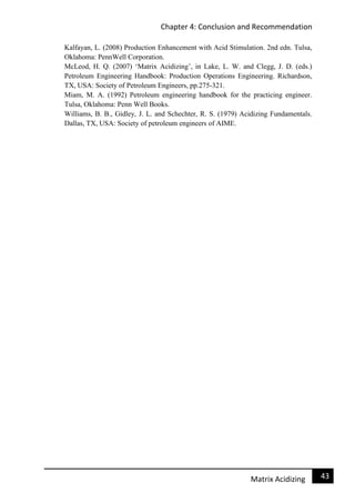 Chapter 4: Conclusion and Recommendation
43Matrix Acidizing
Kalfayan, L. (2008) Production Enhancement with Acid Stimulation. 2nd edn. Tulsa,
Oklahoma: PennWell Corporation.
McLeod, H. Q. (2007) ‘Matrix Acidizing’, in Lake, L. W. and Clegg, J. D. (eds.)
Petroleum Engineering Handbook: Production Operations Engineering. Richardson,
TX, USA: Society of Petroleum Engineers, pp.275-321.
Miam, M. A. (1992) Petroleum engineering handbook for the practicing engineer.
Tulsa, Oklahoma: Penn Well Books.
Williams, B. B., Gidley, J. L. and Schechter, R. S. (1979) Acidizing Fundamentals.
Dallas, TX, USA: Society of petroleum engineers of AIME.
 
