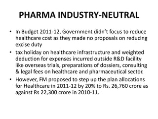 PHARMA INDUSTRY-NEUTRALIn Budget 2011-12, Government didn’t focus to reduce healthcare cost as they made no proposals on reducing excise dutytax holiday on healthcare infrastructure and weighted deduction for expenses incurred outside R&D facility like overseas trials, preparations of dossiers, consulting & legal fees on healthcare and pharmaceutical sector. However, FM proposed to step up the plan allocations for Healthcare in 2011-12 by 20% to Rs. 26,760 crore as against Rs 22,300 crore in 2010-11.