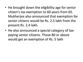 He brought down the eligibility age for senior citizen's tax exemption to 60 years from 65. Mukherjee also announced that exemption for senior citizens would be Rs. 2.5 lakh from the present Rs. 2.4 lakh.He also announced a special category of tax-paying senior citizens. Those 80 or above would get an exemption of Rs. 5 lakh