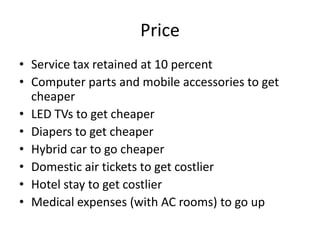 PriceService tax retained at 10 percentComputer parts and mobile accessories to get cheaperLED TVs to get cheaperDiapers to get cheaperHybrid car to go cheaperDomestic air tickets to get costlierHotel stay to get costlierMedical expenses (with AC rooms) to go up