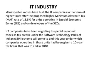 IT INDUSTRYUnexpected moves have hurt the IT companies in the form of higher taxes after the proposed higher Minimum Alternate Tax (MAT) rate of 18.5% for units operating in Special Economic Zones (SEZ) and on developers of the SEZs. 