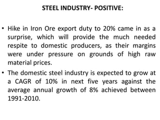 IT companies have been migrating to special economic zones as tax breaks under the Software Technology Parks of Indian (STPI) scheme will come to end this year under which companies operating in these units had been given a 10-year tax break that was to end in 2010.     STEEL INDUSTRY- POSITIVE: Hike in Iron Ore export duty to 20% came in as a surprise, which will provide the much needed respite to domestic producers, as their margins were under pressure on grounds of high raw material prices.The domestic steel industry is expected to grow at a CAGR of 10% in next five years against the average annual growth of 8% achieved between 1991-2010. 