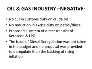 OIL & GAS INDUSTRY –NEGATIVE:No cut in customs duty on crude oilNo reduction in excise duty on petrol/dieselProposed a system of direct transfer of Kerosene & LPGThe issue of Diesel Deregulation was not taken in the budget and no proposal was provided to deregulate it on the backing of rising inflation