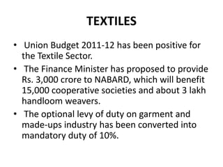 TEXTILES Union Budget 2011-12 has been positive for the Textile Sector.  The Finance Minister has proposed to provide Rs. 3,000 crore to NABARD, which will benefit 15,000 cooperative societies and about 3 lakh handloom weavers.  The optional levy of duty on garment and made-ups industry has been converted into mandatory duty of 10%. 