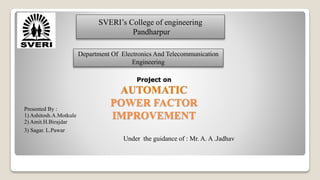 Project on
AUTOMATIC
POWER FACTOR
IMPROVEMENT
Presented By :
1) Ashitosh.A.Motkule
2) Amit.H.Birajdar
3) Sagar. L.Pawar
Under the guidance of : Mr. A. A .Jadhav
SVERI’s College of engineering
Pandharpur
Department Of Electronics And Telecommunication
Engineering
 