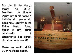 No dia 31 de Março fomos ao Museu Marítimo de Ílhavo. Vimos um filme sobre a história da pesca do bacalhau. Entrámos no Faina Maior. Faina Maior é um barco construído à semelhança dos barcos do início do século XX.Devia ser muito difícil viver no Faina Maior.