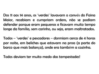 Dos 11 aos 14 anos, os ‘verdes’ lavavam o convés do Faina Maior, recebiam e cumpriam ordens, não se podiam defender porque eram pequenos e ficavam muito tempo longe da família, sem carinho, ou seja, eram maltratados.Todos –‘verdes’ e pescadores – dormiam cerca de 4 horas por noite, em beliches que estavam na proa (a parte do barco que mais balança), onde era também a cozinha.Todos deviam ter muito medo das tempestades!