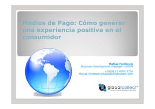 Medios de Pago: Cómo generar
una experiencia positiva en el
consumidor



                                    Matías Fainbrum
                 Business Development Manager- LATAM
                                 +54(9) 11 4083 3730
                Matias.Fainbrum@Globalcollectlatam.com
 