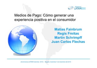 Medios de Pago: Cómo generar una
experiencia positiva en el consumidor

                                                Matías Fainbrum
                                                 Regis Freitas
                                                Martin Schrimpff
                                              Juan Carlos Flechas




   eCommerce LATAM Colombia 2010 – Bogotá, Colombia 1 de diciembre del 2010
 