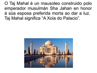 O Taj Mahal é un mausoleo construido polo emperador musulmán Sha Jahan en honor á súa esposa preferida morta ao dar a luz.  Taj Mahal significa “A Xoia do Palacio”. 