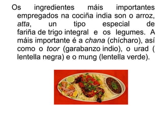 Os ingredientes máis importantes empregados na cociña india son o  arroz ,  atta , un tipo especial de  fariña de trigo integral  e os  legumes . A máis importante é a  chana  ( chícharo ), así como o  toor  ( garabanzo indio ), o  urad  ( lentella negra ) e o  mung  ( lentella verde ). 